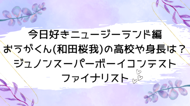 今日好きニュージーランド編おうがくん(和田桜我)の高校や身長は？ジュノンスーパーボーイコンテストファイナリスト
