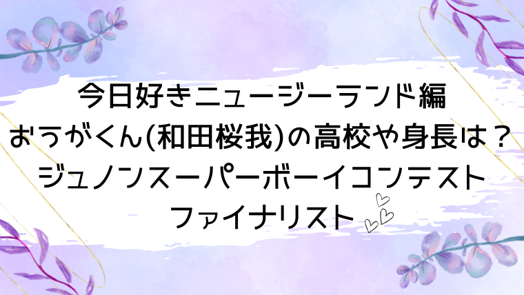 今日好きニュージーランド編おうがくん(和田桜我)の高校や身長は？ジュノンスーパーボーイコンテストファイナリスト